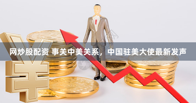 网炒股配资 事关中美关系，中国驻美大使最新发声