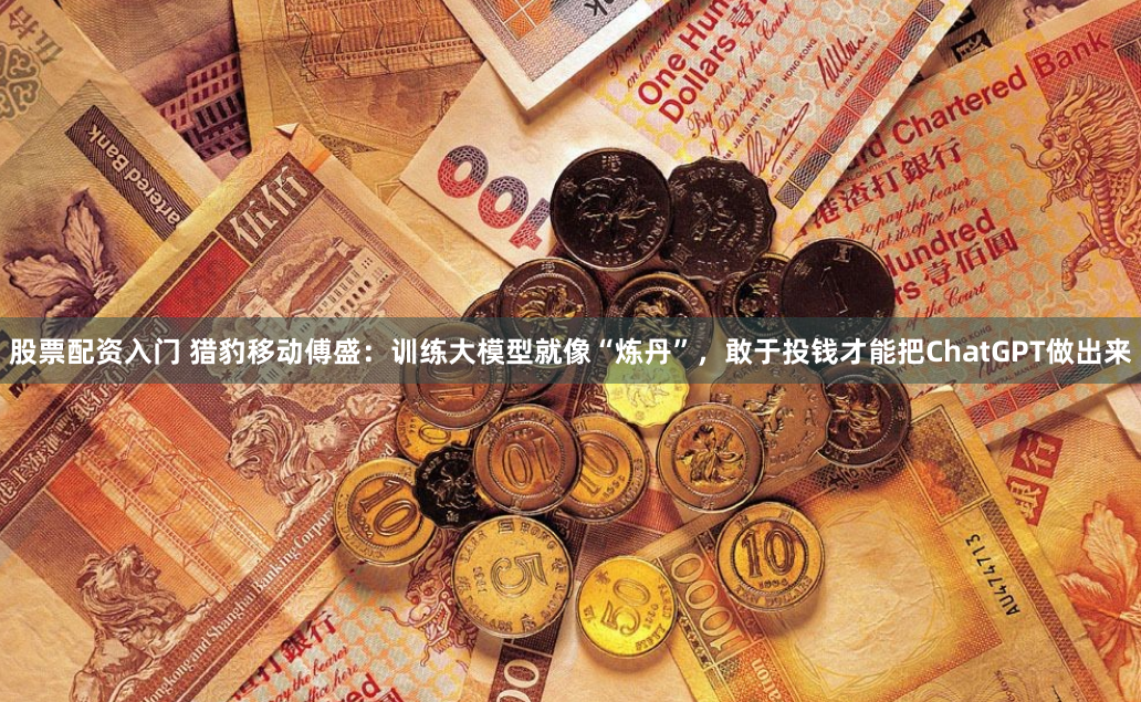股票配资入门 猎豹移动傅盛：训练大模型就像“炼丹”，敢于投钱才能把ChatGPT做出来