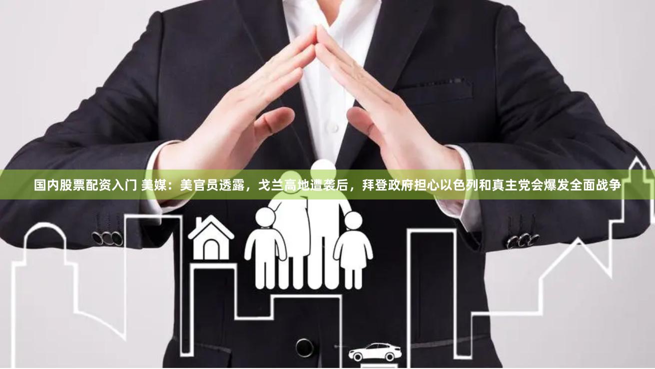 国内股票配资入门 美媒：美官员透露，戈兰高地遭袭后，拜登政府担心以色列和真主党会爆发全面战争