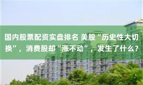 国内股票配资实盘排名 美股“历史性大切换”，消费股却“涨不动”，发生了什么？