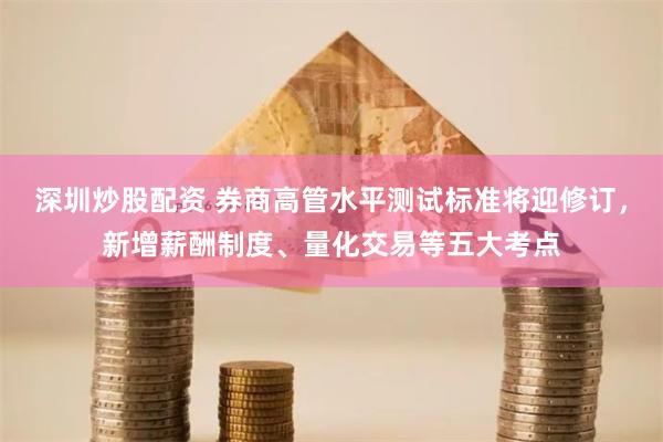 深圳炒股配资 券商高管水平测试标准将迎修订，新增薪酬制度、量化交易等五大考点