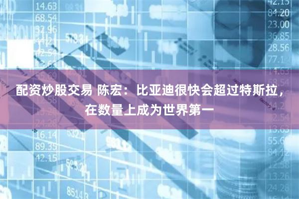配资炒股交易 陈宏：比亚迪很快会超过特斯拉，在数量上成为世界第一