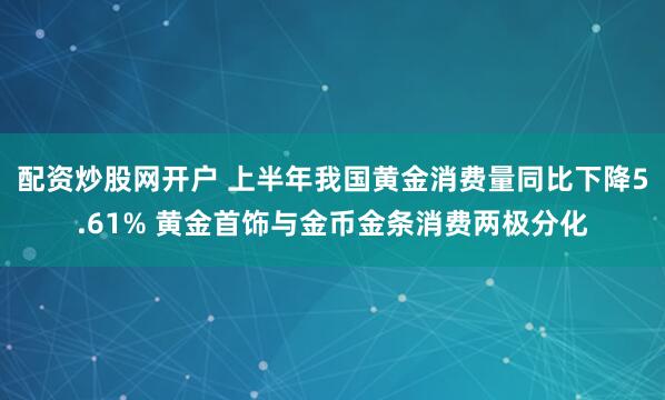配资炒股网开户 上半年我国黄金消费量同比下降5.61% 黄金首饰与金币金条消费两极分化