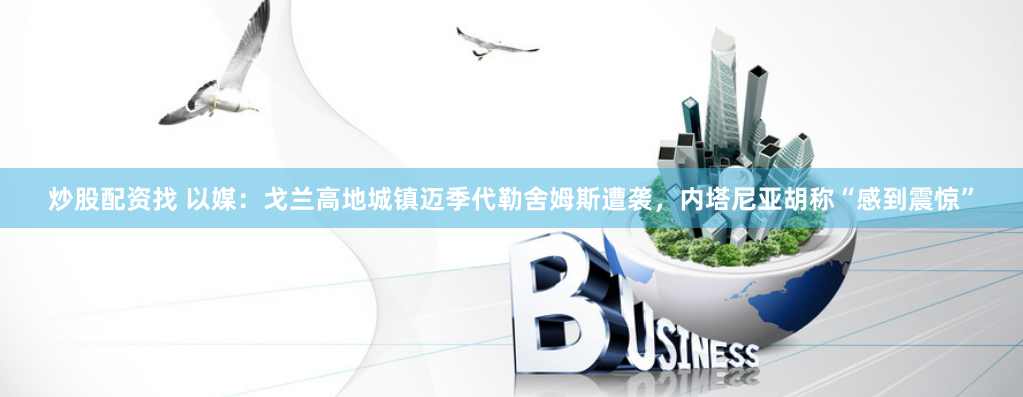 炒股配资找 以媒：戈兰高地城镇迈季代勒舍姆斯遭袭，内塔尼亚胡称“感到震惊”