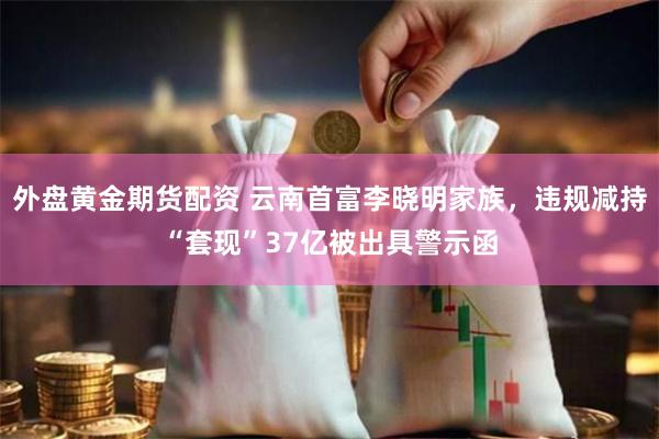 外盘黄金期货配资 云南首富李晓明家族，违规减持“套现”37亿被出具警示函