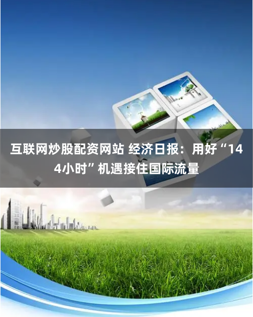 互联网炒股配资网站 经济日报：用好“144小时”机遇接住国际流量