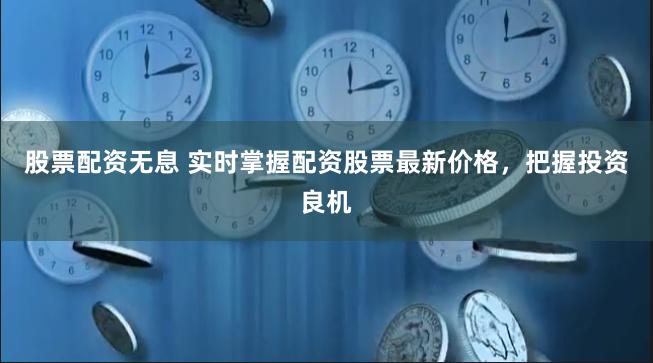 股票配资无息 实时掌握配资股票最新价格，把握投资良机