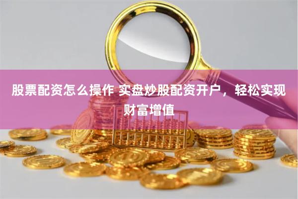 股票配资怎么操作 实盘炒股配资开户，轻松实现财富增值