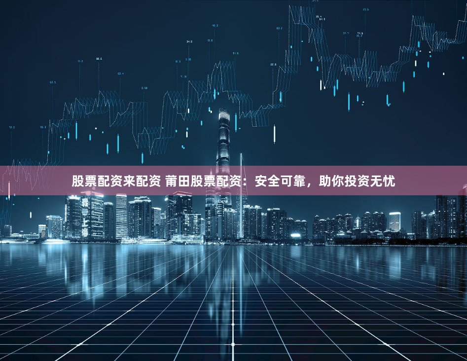 股票配资来配资 莆田股票配资：安全可靠，助你投资无忧