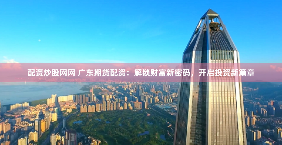 配资炒股网网 广东期货配资：解锁财富新密码，开启投资新篇章