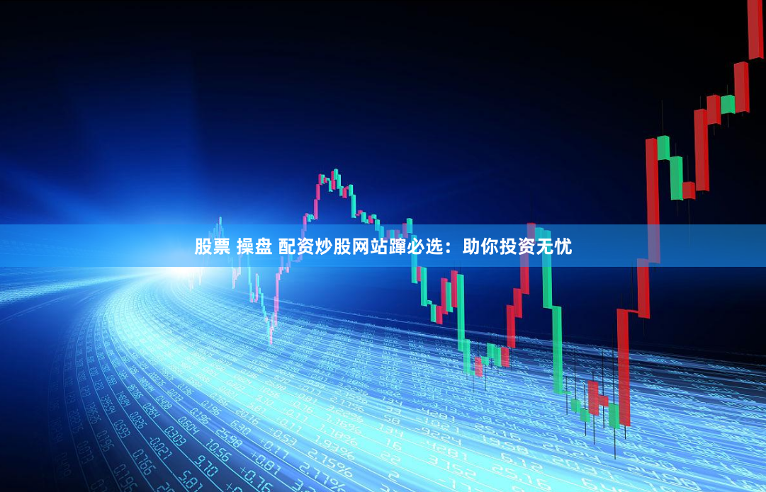 股票 操盘 配资炒股网站蹿必选：助你投资无忧