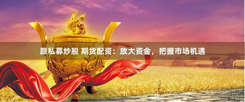 跟私募炒股 期货配资：放大资金，把握市场机遇