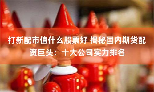 打新配市值什么股票好 揭秘国内期货配资巨头：十大公司实力排名