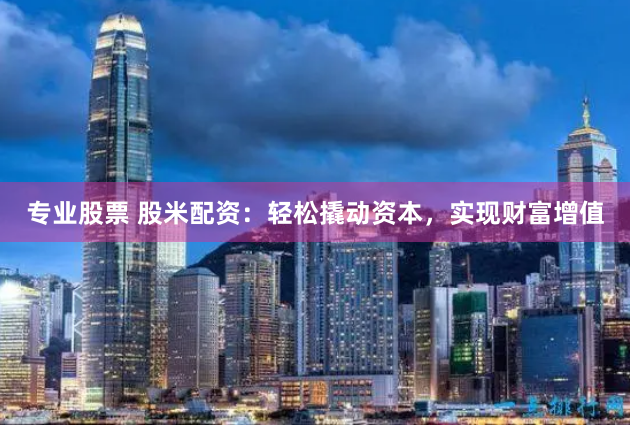 专业股票 股米配资：轻松撬动资本，实现财富增值