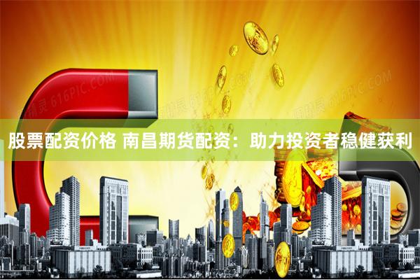 股票配资价格 南昌期货配资：助力投资者稳健获利