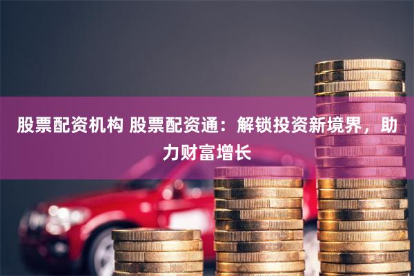 股票配资机构 股票配资通：解锁投资新境界，助力财富增长