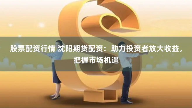 股票配资行情 沈阳期货配资：助力投资者放大收益，把握市场机遇