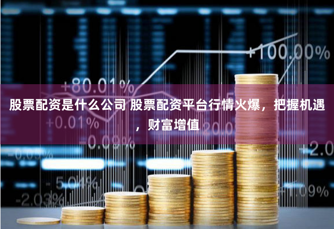 股票配资是什么公司 股票配资平台行情火爆，把握机遇，财富增值