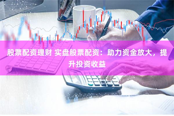 股票配资理财 实盘股票配资：助力资金放大，提升投资收益