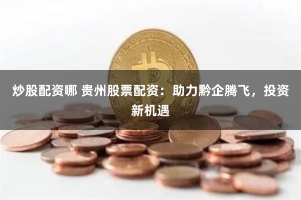 炒股配资哪 贵州股票配资：助力黔企腾飞，投资新机遇