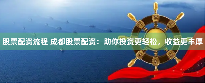 股票配资流程 成都股票配资：助你投资更轻松，收益更丰厚