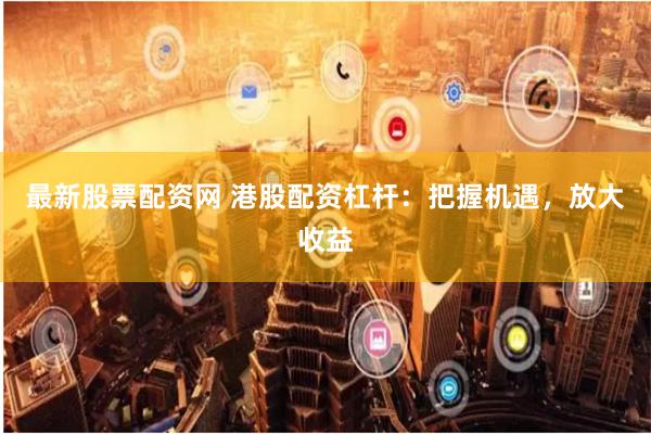 最新股票配资网 港股配资杠杆：把握机遇，放大收益