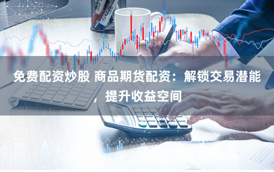 免费配资炒股 商品期货配资：解锁交易潜能，提升收益空间