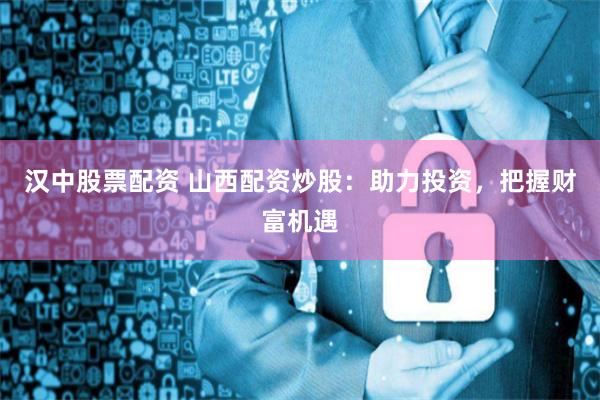 汉中股票配资 山西配资炒股：助力投资，把握财富机遇