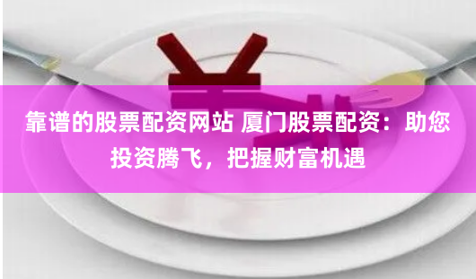 靠谱的股票配资网站 厦门股票配资：助您投资腾飞，把握财富机遇