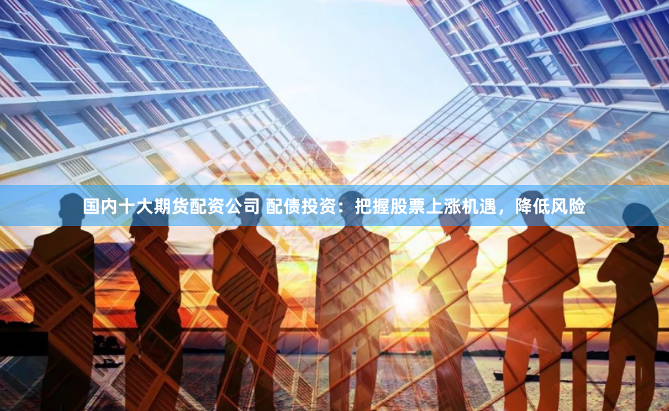 国内十大期货配资公司 配债投资：把握股票上涨机遇，降低风险