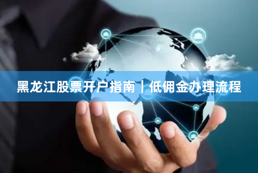 黑龙江股票开户指南｜低佣金办理流程