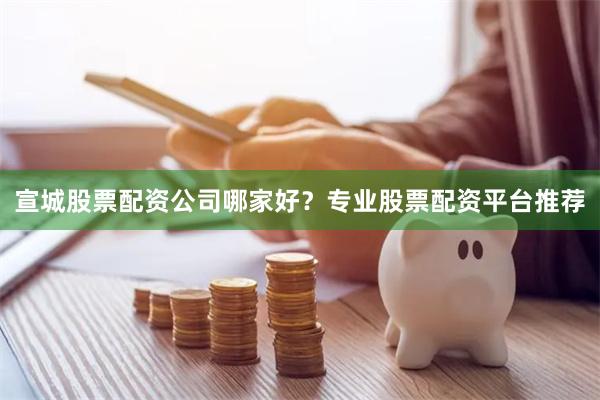 宣城股票配资公司哪家好？专业股票配资平台推荐
