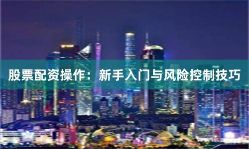 股票配资操作：新手入门与风险控制技巧